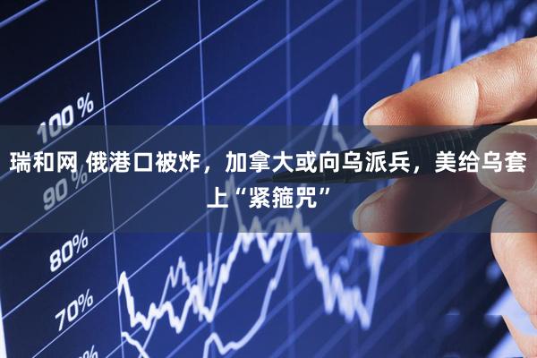 瑞和网 俄港口被炸，加拿大或向乌派兵，美给乌套上“紧箍咒”