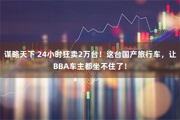 谋略天下 24小时狂卖2万台！这台国产旅行车，让BBA车主都坐不住了！