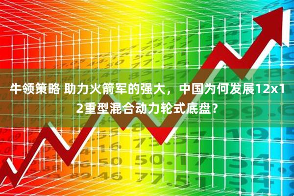 牛领策略 助力火箭军的强大，中国为何发展12x12重型混合动力轮式底盘？