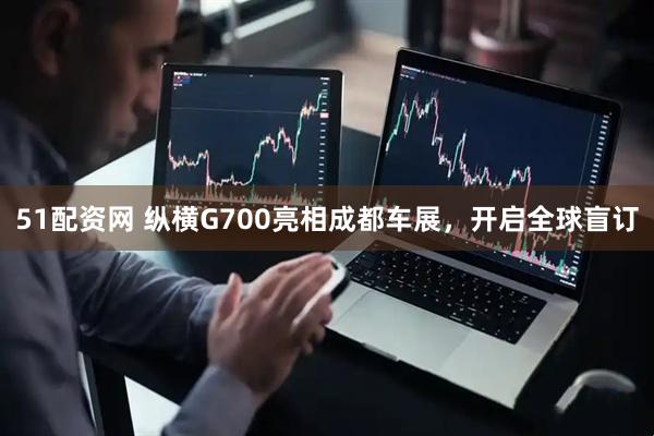 51配资网 纵横G700亮相成都车展，开启全球盲订