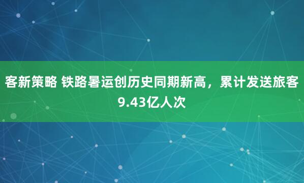 客新策略 铁路暑运创历史同期新高，累计发送旅客9.43亿人次