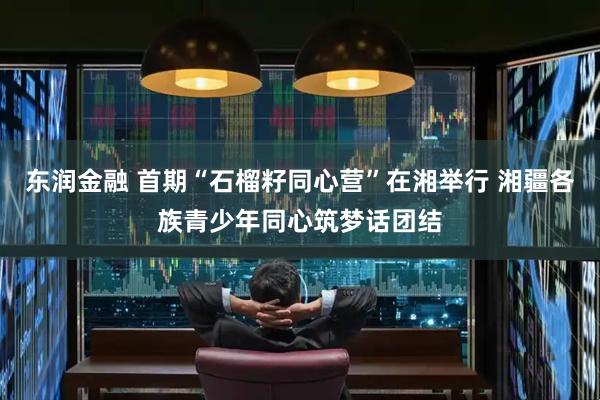 东润金融 首期“石榴籽同心营”在湘举行 湘疆各族青少年同心筑梦话团结