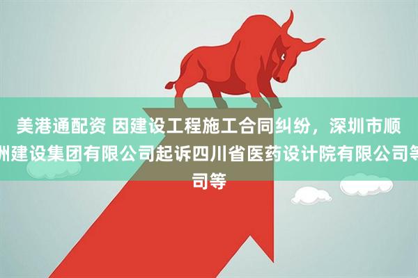 美港通配资 因建设工程施工合同纠纷，深圳市顺洲建设集团有限公司起诉四川省医药设计院有限公司等