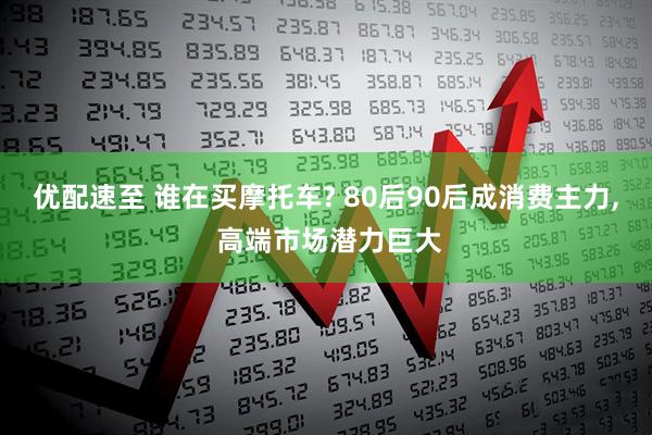 优配速至 谁在买摩托车? 80后90后成消费主力, 高端市场潜力巨大