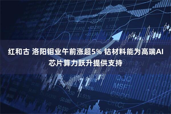 红和古 洛阳钼业午前涨超5% 钴材料能为高端AI芯片算力跃升提供支持