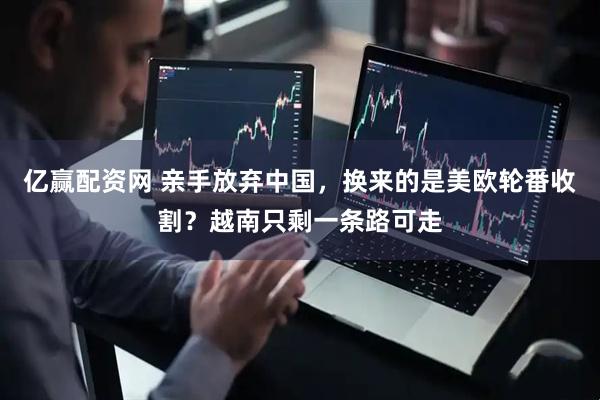 亿赢配资网 亲手放弃中国，换来的是美欧轮番收割？越南只剩一条路可走