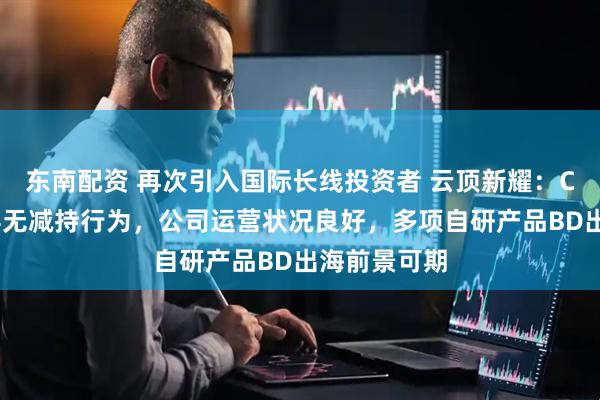 东南配资 再次引入国际长线投资者 云顶新耀：CEO等管理层无减持行为，公司运营状况良好，多项自研产品BD出海前景可期