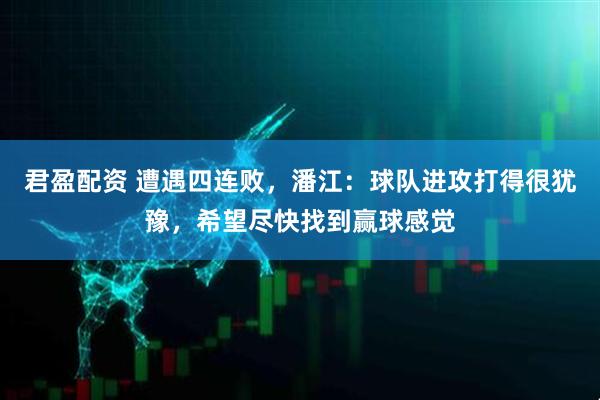 君盈配资 遭遇四连败，潘江：球队进攻打得很犹豫，希望尽快找到赢球感觉