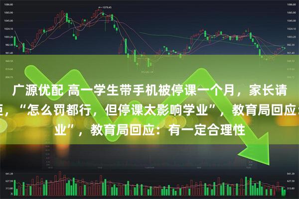 广源优配 高一学生带手机被停课一个月，家长请求提前复课遭拒，“怎么罚都行，但停课太影响学业”，教育局回应：有一定合理性