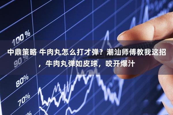 中鼎策略 牛肉丸怎么打才弹?潮汕师傅教我这招,牛肉丸弹如皮球,咬开爆汁