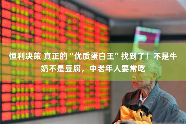 恒利决策 真正的“优质蛋白王”找到了！不是牛奶不是豆腐，中老年人要常吃
