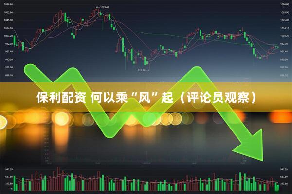 保利配资 何以乘“风”起（评论员观察）