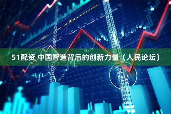 51配资 中国智造背后的创新力量（人民论坛）