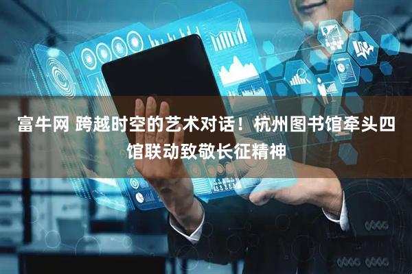 富牛网 跨越时空的艺术对话！杭州图书馆牵头四馆联动致敬长征精神