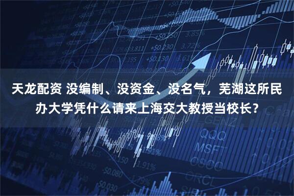 天龙配资 没编制、没资金、没名气，芜湖这所民办大学凭什么请来上海交大教授当校长？
