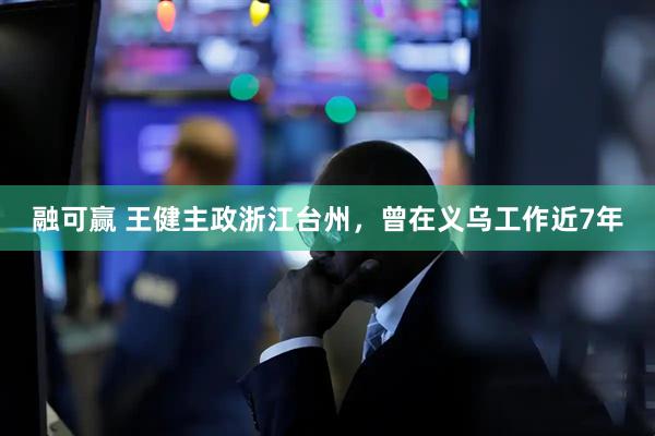 融可赢 王健主政浙江台州，曾在义乌工作近7年